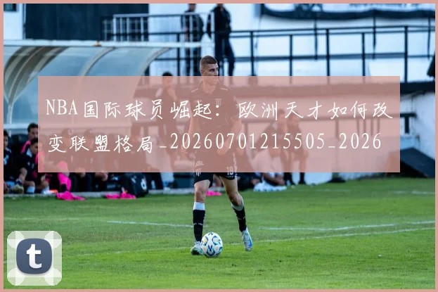 NBA国际球员崛起:欧洲天才如何改变联盟格局_20260701215505_20260714205909