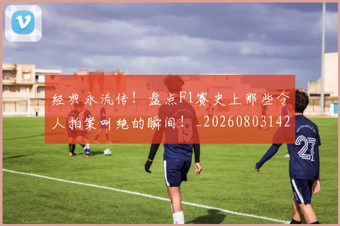 经典永流传！盘点F1赛史上那些令人拍案叫绝的瞬间！_20260803142548