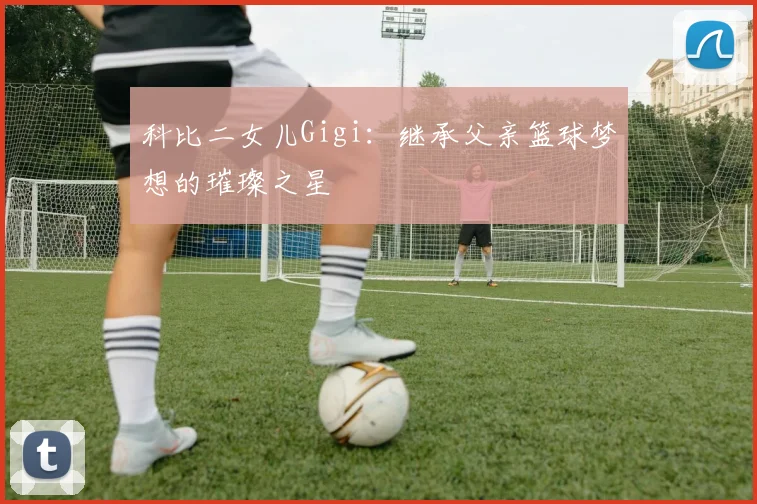 科比二女儿Gigi:继承父亲篮球梦想的璀璨之星