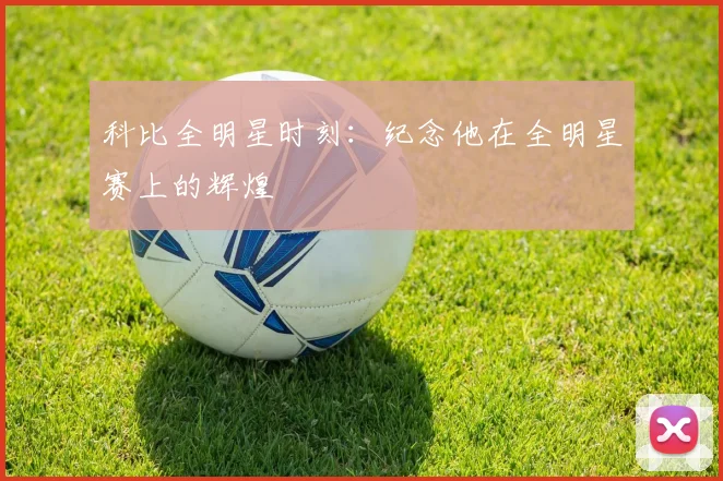 科比全明星时刻：纪念他在全明星赛上的辉煌