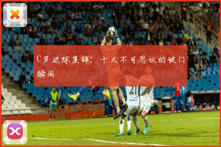 C罗进球集锦:十大不可思议的破门瞬间