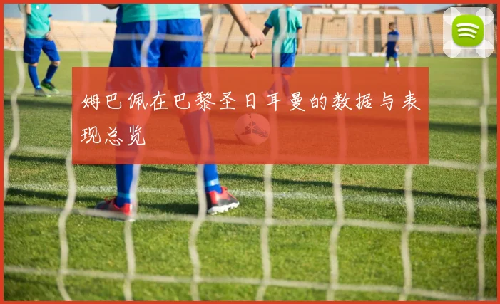 姆巴佩在巴黎圣日耳曼的数据与表现总览