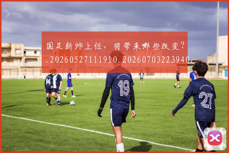 国足新帅上任,将带来哪些改变?_20260527111910_20260703223940