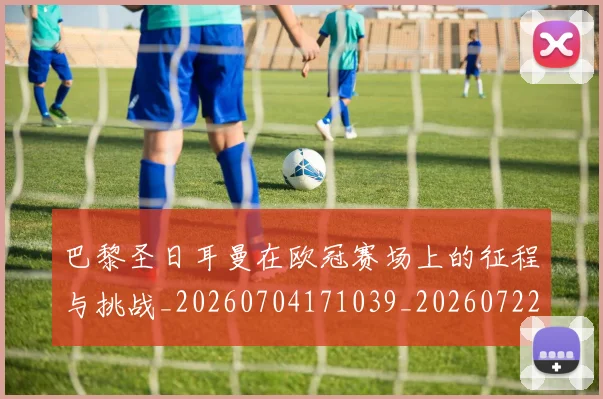 巴黎圣日耳曼在欧冠赛场上的征程与挑战_20260704171039_20260722154209