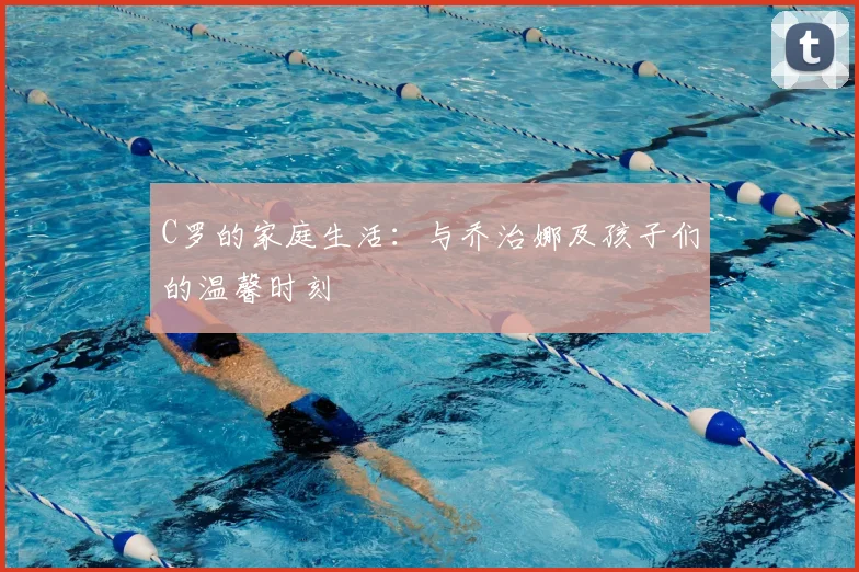 C罗的家庭生活：与乔治娜及孩子们的温馨时刻