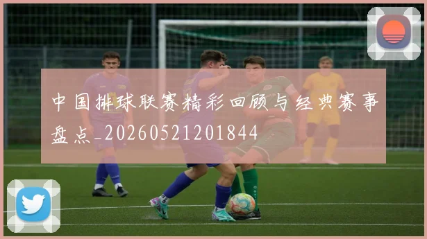 中国排球联赛精彩回顾与经典赛事盘点_20260521201844