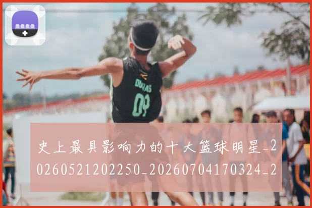 史上最具影响力的十大篮球明星_20260521202250_20260704170324_20260718205414