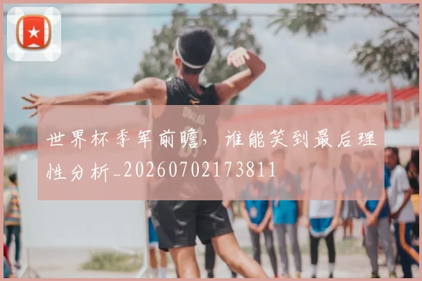 世界杯季军前瞻，谁能笑到最后理性分析_20260702173811