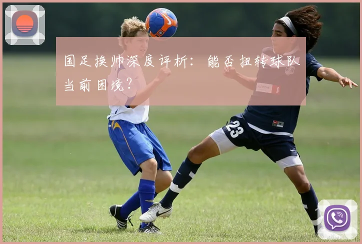 国足换帅深度评析:能否扭转球队当前困境?