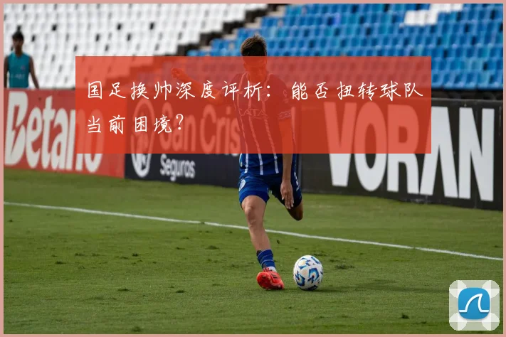 国足换帅深度评析:能否扭转球队当前困境?