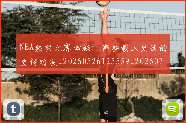 NBA经典比赛回顾：那些载入史册的史诗对决_20260526125559_20260714214451