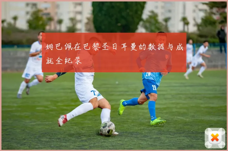 姆巴佩在巴黎圣日耳曼的数据与成就全纪录