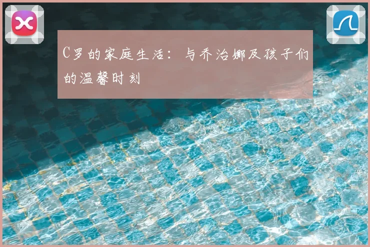 C罗的家庭生活：与乔治娜及孩子们的温馨时刻