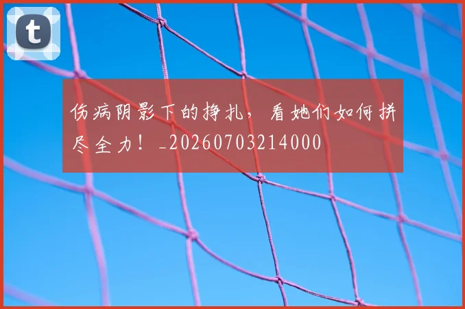 伤病阴影下的挣扎，看她们如何拼尽全力！_20260703214000