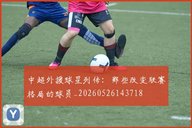中超外援球星列传：那些改变联赛格局的球员_20260526143718