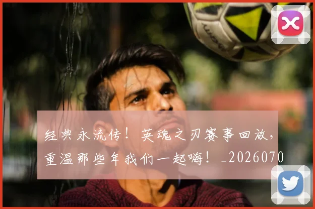经典永流传！英魂之刃赛事回放，重温那些年我们一起嗨！_20260708201224