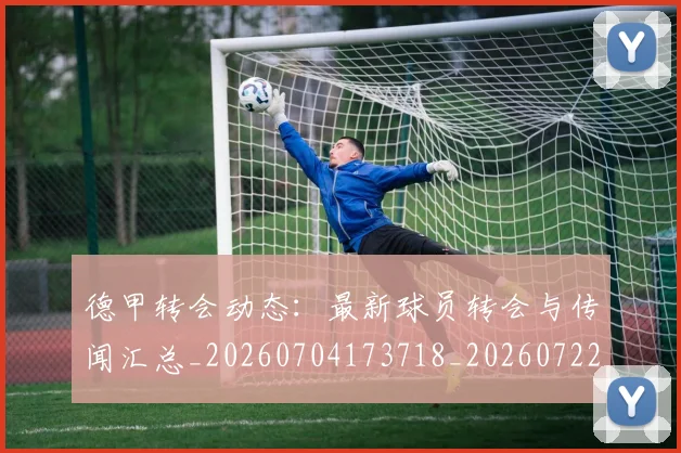 德甲转会动态：最新球员转会与传闻汇总_20260704173718_20260722162637