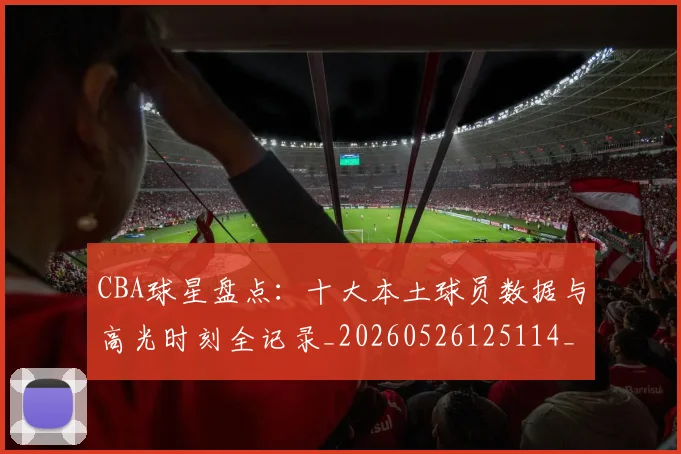 CBA球星盘点:十大本土球员数据与高光时刻全记录_20260526125114_20260702164239