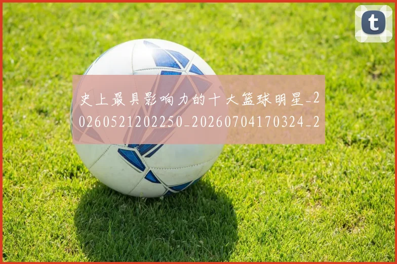 史上最具影响力的十大篮球明星_20260521202250_20260704170324_20260718205414