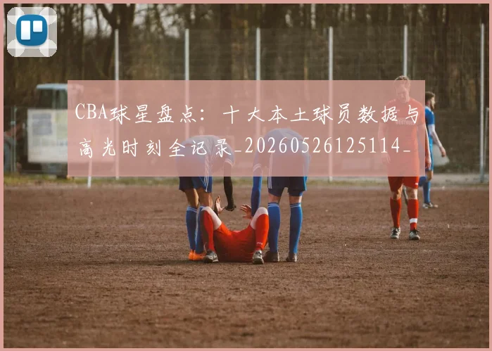 CBA球星盘点：十大本土球员数据与高光时刻全记录_20260526125114_20260702164239