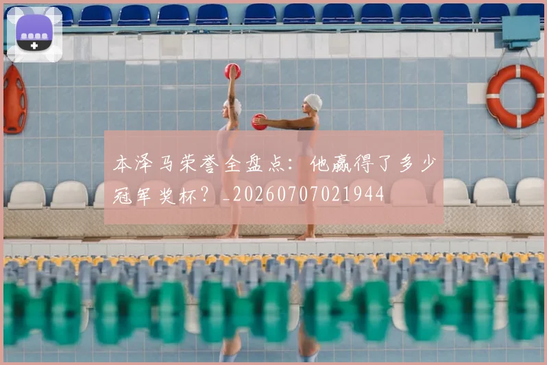 本泽马荣誉全盘点：他赢得了多少冠军奖杯？_20260707021944