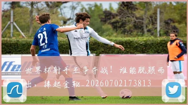 世界杯射手王争夺战!谁能脱颖而出,捧起金靴_20260702173813