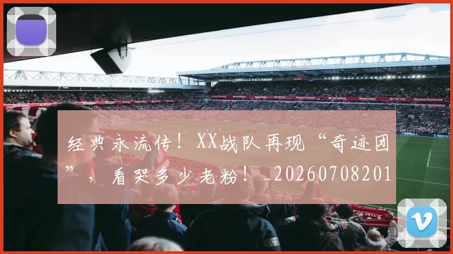 经典永流传！XX战队再现“奇迹团”，看哭多少老粉！_20260708201222
