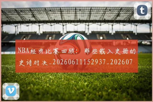 NBA经典比赛回顾:那些载入史册的史诗对决_20260611152937_20260702195408