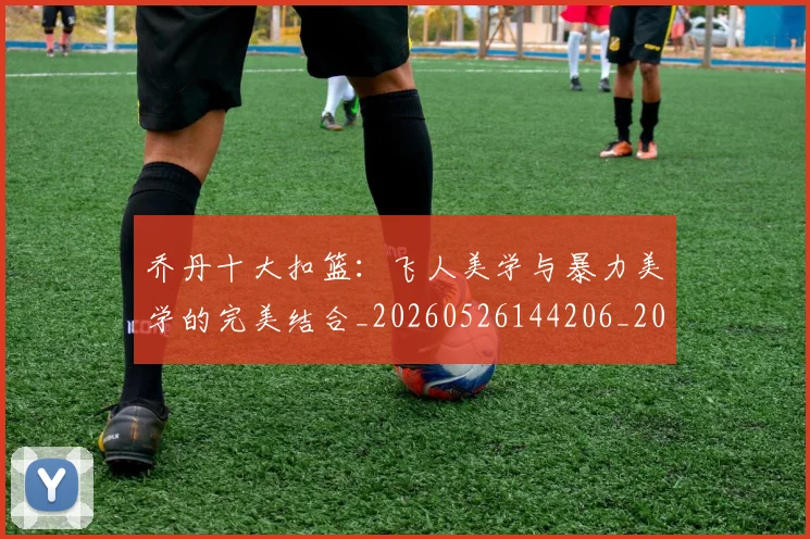 乔丹十大扣篮：飞人美学与暴力美学的完美结合_20260526144206_20260703210005