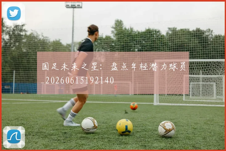 国足未来之星:盘点年轻潜力球员_20260615192140
