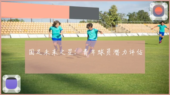 国足未来之星:青年球员潜力评估